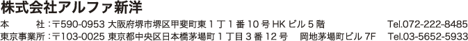 株式会社アルファ新洋　 本社：〒590-0953 大阪府堺市堺区甲斐町東1丁1番10号HKビル5階　Tel.072-222-8485　/　東京事業所：〒103-0025 東京都中央区日本橋茅場町1丁目3番12号 岡地茅場町ビル7F　Tel.03-5652-5933